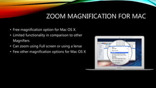 ZOOM MAGNIFICATION FOR MAC
• Free magnification option for Mac OS X.
• Limited functionality in comparison to other
Magnifiers
• Can zoom using Full screen or using a lense
• Few other magnification options for Mac OS X
 