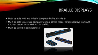 BRAILLE DISPLAYS
• Must be able read and write in computer braille. (Grade 2)
• Must be able to access a computer using a screen reader (braille displays work with
a screen reader to convert text to braille).
• Must be skilled in computer use.
 