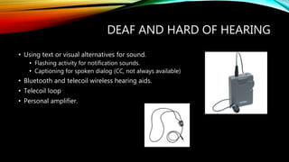 DEAF AND HARD OF HEARING
• Using text or visual alternatives for sound.
• Flashing activity for notification sounds.
• Captioning for spoken dialog (CC, not always available)
• Bluetooth and telecoil wireless hearing aids.
• Telecoil loop
• Personal amplifier.
 