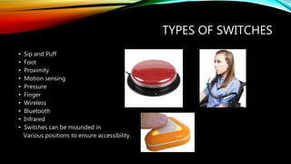 TYPES OF SWITCHES
• Sip and Puff
• Foot
• Proximity
• Motion sensing
• Pressure
• Finger
• Wireless
• Bluetooth
• Infrared
• Switches can be mounded in
Various positions to ensure accessibility.
 