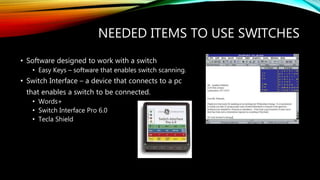 NEEDED ITEMS TO USE SWITCHES
• Software designed to work with a switch
• Easy Keys – software that enables switch scanning.
• Switch Interface – a device that connects to a pc
that enables a switch to be connected.
• Words+
• Switch Interface Pro 6.0
• Tecla Shield
 