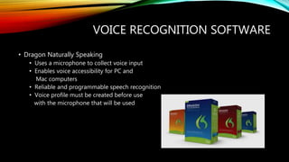 VOICE RECOGNITION SOFTWARE
• Dragon Naturally Speaking
• Uses a microphone to collect voice input
• Enables voice accessibility for PC and
Mac computers
• Reliable and programmable speech recognition
• Voice profile must be created before use
with the microphone that will be used
 