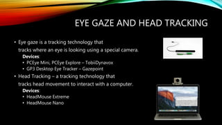 EYE GAZE AND HEAD TRACKING
• Eye gaze is a tracking technology that
tracks where an eye is looking using a special camera.
Devices:
• PCEye Mini, PCEye Explore – TobiiDynavox
• GP3 Desktop Eye Tracker – Gazepoint
• Head Tracking – a tracking technology that
tracks head movement to interact with a computer.
Devices:
• HeadMouse Extreme
• HeadMouse Nano
 