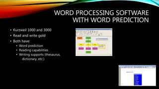 WORD PROCESSING SOFTWARE
WITH WORD PREDICTION
• Kurzweil 1000 and 3000
• Read and write gold
• Both have:
• Word prediction
• Reading capabilities
• Writing supports (thesaurus,
dictionary, etc.)
 