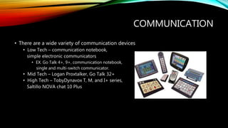 COMMUNICATION
• There are a wide variety of communication devices
• Low Tech – communication notebook,
simple electronic communicators
• EX. Go Talk 4+, 9+, communication notebook,
single and multi-switch communicator.
• Mid Tech – Logan Proxtalker, Go Talk 32+
• High Tech – TobyDynavox T, M, and I+ series,
Saltillo NOVA chat 10 Plus
 