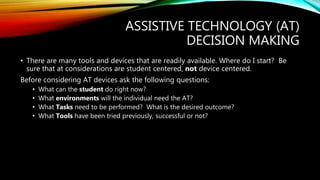 ASSISTIVE TECHNOLOGY (AT)
DECISION MAKING
• There are many tools and devices that are readily available. Where do I start? Be
sure that at considerations are student centered, not device centered.
Before considering AT devices ask the following questions:
• What can the student do right now?
• What environments will the individual need the AT?
• What Tasks need to be performed? What is the desired outcome?
• What Tools have been tried previously, successful or not?
 