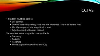 CCTVS
• Student must be able to:
• Use controls
• Demonstrate early literacy skills and text awareness skills or be able to read
• Identify an appropriate magnification level
• Adjust contrast settings as needed.
Various electronic magnifiers are available:
• Stationary
• Portable
• Handheld
• Phone Applications (Android and IOS)
 