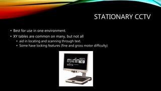 STATIONARY CCTV
• Best for use in one environment.
• XY tables are common on many, but not all
• aid in locating and scanning through text.
• Some have locking features (fine and gross motor difficulty)
 