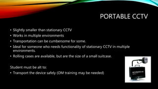 PORTABLE CCTV
• Slightly smaller than stationary CCTV
• Works in multiple environments
• Transportation can be cumbersome for some.
• Ideal for someone who needs functionality of stationary CCTV in multiple
environments.
• Rolling cases are available, but are the size of a small suitcase.
Student must be alt to:
• Transport the device safely (OM training may be needed)
 