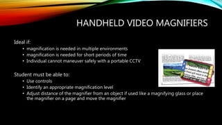 HANDHELD VIDEO MAGNIFIERS
Ideal if:
• magnification is needed in multiple environments
• magnification is needed for short periods of time
• Individual cannot maneuver safely with a portable CCTV
Student must be able to:
• Use controls
• Identify an appropriate magnification level
• Adjust distance of the magnifier from an object if used like a magnifying glass or place
the magnifier on a page and move the magnifier
 