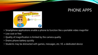 PHONE APPS
• Smartphone applications enable a phone to function like a portable video magnifier
• Low cost or free
• Quality of magnification is limited by the camera quality
• Drains phone battery quickly
• Students may be distracted with games, messages, etc. VS. a dedicated device
 