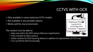 CCTVS WITH OCR
• Only available in some stationary CCTV models.
• Not available in any portable options.
• Works well for one environment.
The student must be able to:
• Align text within the OCR camera field w/o magnification
• Press a button to take a picture
• Utilize controls for OCR scanning feature in addition to requirements of CCTV use.
• Turn on/off the OCR functionality.
 