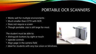 PORTABLE OCR SCANNERS
• Works well for multiple environments
• Much smaller than CCTV with OCR
• Does not require a screen
• Though portable, size is still large for most.
The student must be able to:
• distinguish buttons by sight or touch
• operate controls
• Align page in the camera field
• Ideal for students with very low vision or blindness
 