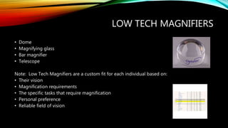 LOW TECH MAGNIFIERS
• Dome
• Magnifying glass
• Bar magnifier
• Telescope
Note: Low Tech Magnifiers are a custom fit for each individual based on:
• Their vision
• Magnification requirements
• The specific tasks that require magnification
• Personal preference
• Reliable field of vision
 