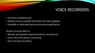 VOICE RECORDERS
• Common notetaking aid
• Student records needed information for later playback
• Available in dedicated devices and phone applications
Student must be able to:
• Identify and operate important buttons and features
• Know when the device is recording
• Start and stop recording
 