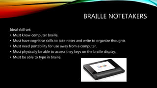 BRAILLE NOTETAKERS
Ideal skill set:
• Must know computer braille.
• Must have cognitive skills to take notes and write to organize thoughts
• Must need portability for use away from a computer.
• Must physically be able to access they keys on the braille display.
• Must be able to type in braille.
 