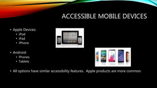 ACCESSIBLE MOBILE DEVICES
• Apple Devices:
• iPod
• iPad
• iPhone
• Android:
• Phones
• Tablets
• All options have similar accessibility features. Apple products are more common.
 