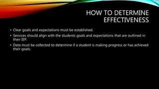 HOW TO DETERMINE
EFFECTIVENESS
• Clear goals and expectations must be established.
• Services should align with the students goals and expectations that are outlined in
their IEP.
• Data must be collected to determine if a student is making progress or has achieved
their goals.
 