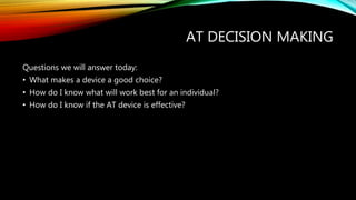 AT DECISION MAKING
Questions we will answer today:
• What makes a device a good choice?
• How do I know what will work best for an individual?
• How do I know if the AT device is effective?
 