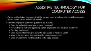 ASSISTIVE TECHNOLOGY FOR
COMPUTER ACCESS
• Care must be taken to ensure that the proper tools are chosen to provide computer
access based on an individuals needs.
• Some examples of common questions to ask are:
• Does the individual know how to use a computer?
• If so, is there a particular operating system or platform that has been mastered?
• Can they touch type?
• What assistive technology is currently being used or has been used?
• What is the end result that is desired for using the computer?
• What environments will the assistive technology be used?
 