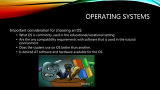 OPERATING SYSTEMS
Important consideration for choosing an OS:
• What OS is commonly used in the educational/vocational setting.
• Are the any compatibility requirements with software that is used in the natural
environment.
• Does the student use on OS better than another.
• Is desired AT software and hardware available for the OS.
 