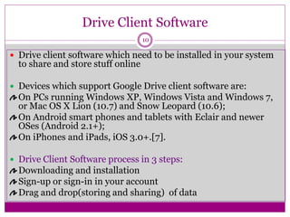 Drive Client Software
 Drive client software which need to be installed in your system
to share and store stuff online
 Devices which support Google Drive client software are:
On PCs running Windows XP, Windows Vista and Windows 7,
or Mac OS X Lion (10.7) and Snow Leopard (10.6);
On Android smart phones and tablets with Eclair and newer
OSes (Android 2.1+);
On iPhones and iPads, iOS 3.0+.[7].
 Drive Client Software process in 3 steps:
Downloading and installation
Sign-up or sign-in in your account
Drag and drop(storing and sharing) of data
10
 