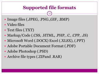 Supported file formats
17
 Image files (.JPEG, .PNG.,GIF, .BMP)
 Video files
 Text files (.TXT)
 Markup/Code (.CSS, .HTML, .PHP, .C, .CPP, .JS)
 Microsoft Word (.DOCX) Excel (.XLSX), (.PPT)
 Adobe Portable Document Format (.PDF)
 Adobe Photoshop (.PSD)
 Archive file types (.ZIPand .RAR)
 