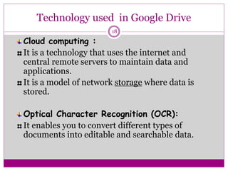 Technology used in Google Drive
Cloud computing :
It is a technology that uses the internet and
central remote servers to maintain data and
applications.
It is a model of network storage where data is
stored.
Optical Character Recognition (OCR):
It enables you to convert different types of
documents into editable and searchable data.
18
 