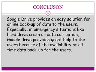 CONCLUSON
Google Drive provides an easy solution for
online back-up of data to the users.
Especially, in emergency situations like
hard drive crash or data corruption,
Google drive provides great help to the
users because of the availability of all
time data back-up for the users.
24
 