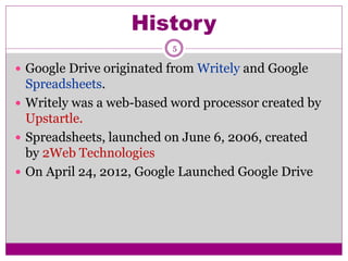 History
5
 Google Drive originated from Writely and Google
Spreadsheets.
 Writely was a web-based word processor created by
Upstartle.
 Spreadsheets, launched on June 6, 2006, created
by 2Web Technologies
 On April 24, 2012, Google Launched Google Drive
 