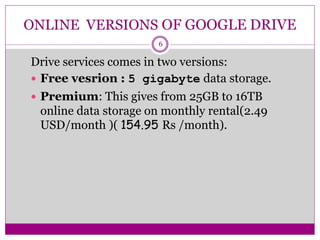 ONLINE VERSIONS OF GOOGLE DRIVE
Drive services comes in two versions:
 Free vesrion : 5 gigabyte data storage.
 Premium: This gives from 25GB to 16TB
online data storage on monthly rental(2.49
USD/month )( 154.95 Rs /month).
6
 