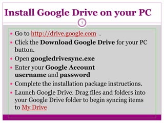 Install Google Drive on your PC
 Go to http://drive.google.com .
 Click the Download Google Drive for your PC
button.
 Open googledrivesync.exe
 Enter your Google Account
username and password
 Complete the installation package instructions.
 Launch Google Drive. Drag files and folders into
your Google Drive folder to begin syncing items
to My Drive
7
 