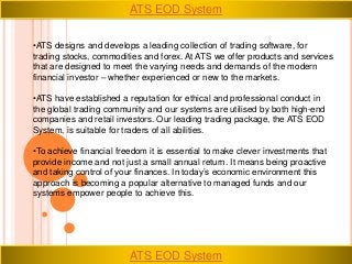 •ATS designs and develops a leading collection of trading software, for
trading stocks, commodities and forex. At ATS we offer products and services
that are designed to meet the varying needs and demands of the modern
financial investor – whether experienced or new to the markets.
•ATS have established a reputation for ethical and professional conduct in
the global trading community and our systems are utilised by both high-end
companies and retail investors. Our leading trading package, the ATS EOD
System, is suitable for traders of all abilities.
•To achieve financial freedom it is essential to make clever investments that
provide income and not just a small annual return. It means being proactive
and taking control of your finances. In today’s economic environment this
approach is becoming a popular alternative to managed funds and our
systems empower people to achieve this.
ATS EOD System
ATS EOD System
 