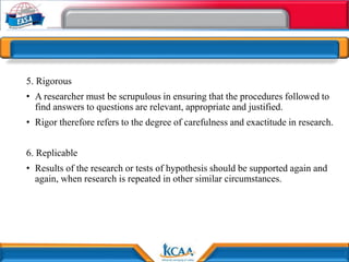 5. Rigorous
• A researcher must be scrupulous in ensuring that the procedures followed to
find answers to questions are relevant, appropriate and justified.
• Rigor therefore refers to the degree of carefulness and exactitude in research.
6. Replicable
• Results of the research or tests of hypothesis should be supported again and
again, when research is repeated in other similar circumstances.
 
