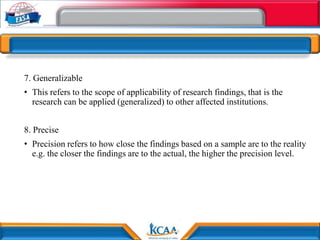 7. Generalizable
• This refers to the scope of applicability of research findings, that is the
research can be applied (generalized) to other affected institutions.
8. Precise
• Precision refers to how close the findings based on a sample are to the reality
e.g. the closer the findings are to the actual, the higher the precision level.
 