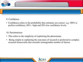 9. Confidence
• Confidence refers to the probability that estimates are correct e.g. 100% is
perfect confidence, 80% - high and 20% low confidence levels.
10. Parsimonious
• This refers to the simplicity of explaining the phenomena.
• Being simple in explaining the outcomes of research is preferred to complex
research frameworks that consider unimaginable number of factors.
 