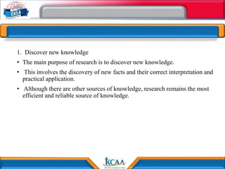 1. Discover new knowledge
• The main purpose of research is to discover new knowledge.
• This involves the discovery of new facts and their correct interpretation and
practical application.
• Although there are other sources of knowledge, research remains the most
efficient and reliable source of knowledge.
 