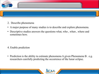 2. Describe phenomena
• A major purpose of many studies is to describe and explore phenomena.
• Descriptive studies answers the questions what, who , when , where and
sometimes how.
4. Enable prediction
• Prediction is the ability to estimate phenomena A given Phenomena B . e.g.
researchers carefully predicting the occurrence of the lunar eclipse.
 