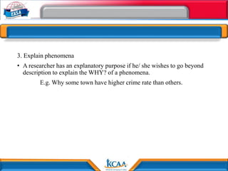 3. Explain phenomena
• A researcher has an explanatory purpose if he/ she wishes to go beyond
description to explain the WHY? of a phenomena.
E.g. Why some town have higher crime rate than others.
 