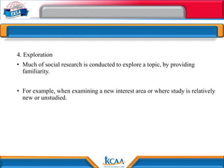 4. Exploration
• Much of social research is conducted to explore a topic, by providing
familiarity.
• For example, when examining a new interest area or where study is relatively
new or unstudied.
 