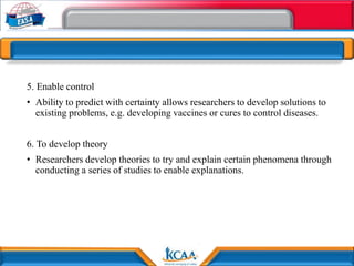 5. Enable control
• Ability to predict with certainty allows researchers to develop solutions to
existing problems, e.g. developing vaccines or cures to control diseases.
6. To develop theory
• Researchers develop theories to try and explain certain phenomena through
conducting a series of studies to enable explanations.
 