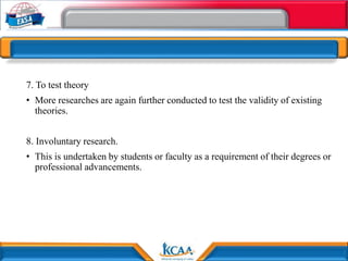 7. To test theory
• More researches are again further conducted to test the validity of existing
theories.
8. Involuntary research.
• This is undertaken by students or faculty as a requirement of their degrees or
professional advancements.
 