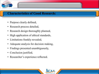 Characteristics of Good Research:
• Purpose clearly defined,
• Research process detailed,
• Research design thoroughly planned,
• High application of ethical standards,
• Limitations frankly revealed,
• Adequate analysis for decision making,
• Findings presented unambiguously,
• Conclusion justified,
• Researcher’s experience reflected.
 