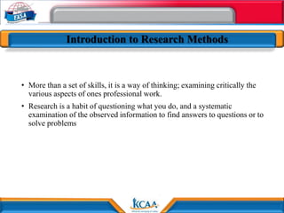 Introduction to Research Methods
• More than a set of skills, it is a way of thinking; examining critically the
various aspects of ones professional work.
• Research is a habit of questioning what you do, and a systematic
examination of the observed information to find answers to questions or to
solve problems
 