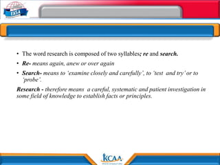 • The word research is composed of two syllables; re and search.
• Re- means again, anew or over again
• Search- means to ‘examine closely and carefully’, to ‘test and try’or to
‘probe’.
Research - therefore means a careful, systematic and patient investigation in
some field of knowledge to establish facts or principles.
 