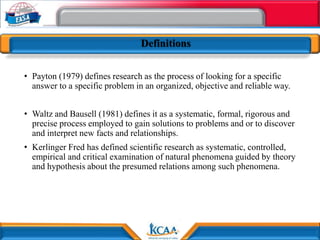 Definitions
• Payton (1979) defines research as the process of looking for a specific
answer to a specific problem in an organized, objective and reliable way.
• Waltz and Bausell (1981) defines it as a systematic, formal, rigorous and
precise process employed to gain solutions to problems and or to discover
and interpret new facts and relationships.
• Kerlinger Fred has defined scientific research as systematic, controlled,
empirical and critical examination of natural phenomena guided by theory
and hypothesis about the presumed relations among such phenomena.
 