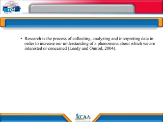 • Research is the process of collecting, analyzing and interpreting data in
order to increase our understanding of a phenomena about which we are
interested or concerned (Leedy and Omrod, 2004).
 