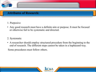 Attributes of Research:
1. Purposive
• Any good research must have a definite aim or purpose. It must be focused
or otherwise fail to be systematic and directed.
2. Systematic
• A researcher should employ structured procedure from the beginning to the
end of research. The different steps cannot be taken in a haphazard way.
Some procedures must follow others.
 