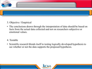 3. Objective / Empirical
• The conclusions drawn through the interpretation of data should be based on
facts from the actual data collected and not on researchers subjective or
emotional values.
4. Testable
• Scientific research blends itself to testing logically developed hypothesis to
see whether or not the data supports the proposed hypothesis.
 
