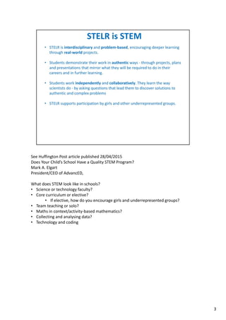 See Huffington Post article published 28/04/2015
Does Your Child’s School Have a Quality STEM Program?
Mark A. Elgart 
President/CEO of AdvancED, 
What does STEM look like in schools?
• Science or technology faculty?
• Core curriculum or elective?
• If elective, how do you encourage girls and underrepresented groups?
• Team teaching or solo?
• Maths in context/activity‐based mathematics?
• Collecting and analysing data?
• Technology and coding
3
 